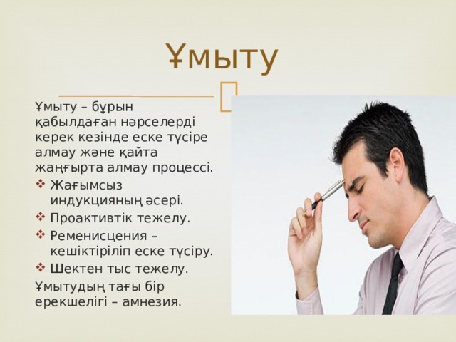 Ұмыту Ұмыту – бұрын қабылдаған нәрселерді керек кезінде еске түсіре алмау және қайта жаңғырта алмау процессі. Жағымсыз индукцияның әсері. Проактивтік тежелу. Ременисцения – кешіктіріліп еске түсіру. Шектен тыс тежелу. Ұмытудың тағы бір ерекшелігі – амнезия. 