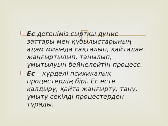 Ес дегеніміз сыртқы дүние заттары мен құбылыстарының адам миында сақталып, қайтадан жаңғыртылып, танылып, ұмытылуын бейнелейтін процесс. Ес – күрделі психикалық процестердің бірі. Ес есте қалдыру, қайта жаңғырту, тану, ұмыту секілді процестерден тұрады. 