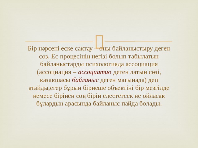 Бір нәрсені еске сақтау – оны байланыстыру деген сөз. Ес процесінің негізі болып табылатын байланыстарды психологияда ассоциация (ассоциация – ассоциатио деген латын сөзі, қазақшасы байланыс деген мағынада) деп атайды,егер бұрын бірнеше объектіні бір мезгілде немесе бірінен соң бірін елестетсек не ойласақ бұлардың арасында байланыс пайда болады. 