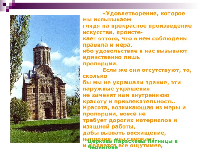 «Удовлетворение, которое мы испытываем глядя на прекрасное произведение искусства, происте- кает оттого, что в нем соблюдены правила и мера, ибо удовольствие в нас вызывают единственно лишь пропорции.  Если же они отсутствуют, то, сколько бы мы не украшали здание, эти наружные украшения не заменят нам внутреннюю красоту и привлекательность. Красота, возникающая из меры и пропорции, вовсе не требует дорогих материалов и изящной работы, дабы вызвать восхищение, напротив, она сверкает и делается все ощутимее, проступая сквозь грязь и хаос материала и его обработки.»  В чем же заключается сила архитектурных пропорций? В том, что архитектурные пропорции – это математика зодчего.  Церковь Параскевы Пятницы в Чернигове