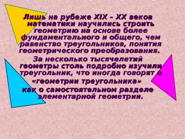 Лишь на рубеже XIX – XX веков математики научились строить геометрию на основе более фундаментального и общего, чем равенство треугольников, понятия геометрического преобразования. За несколько тысячелетий геометры столь подробно изучили треугольник, что иногда говорят о «геометрии треугольника» как о самостоятельном разделе элементарной геометрии. 