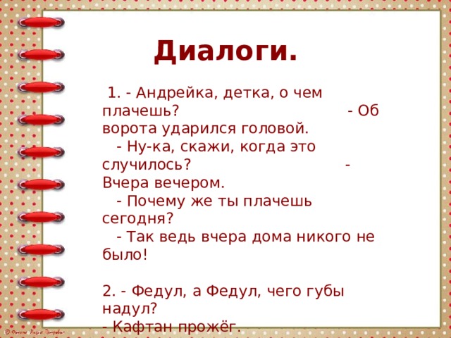 Диалоги.  1. - Андрейка, детка, о чем плачешь? - Об ворота ударился головой.  - Ну-ка, скажи, когда это случилось? - Вчера вечером.  - Почему же ты плачешь сегодня?  - Так ведь вчера дома никого не было! 2. - Федул, а Федул, чего губы надул?   - Кафтан прожёг.  - А велика ли дыра?  - Да, один ворот остался.