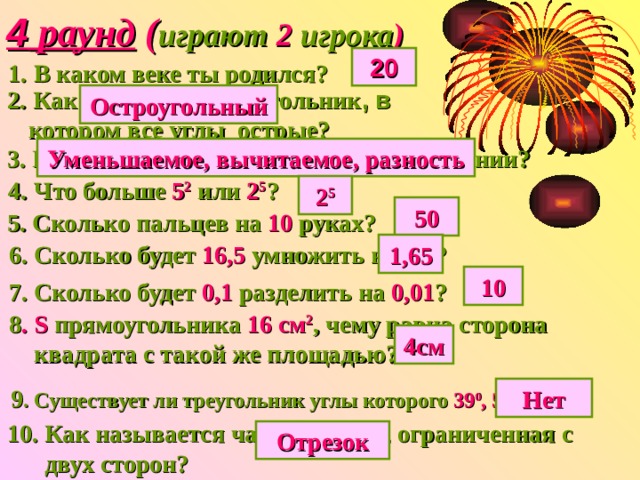 4 раунд ( играют 2 игрока ) 20 1.  В каком веке ты родился? 2.  Как называется треугольник , в  котором все углы острые? Остроугольный 3.  Как называются все числа при вычитании? Уменьшаемое, вычитаемое, разность 4.  Что больше 5 2 или 2 5 ? 2 5 50 5. Сколько пальцев на 10 руках? 6. Сколько будет 16,5 умножить на 0,1 ? 1,65 10 7. Сколько будет 0,1 разделить на 0,01 ? 8 . S прямоугольника 16  см 2 , чему равна сторона  квадрата с такой же площадью? 4см 9 . Существует ли треугольник углы которого 39 0 , 51 0 и 85 0 ? Нет 10. Как называется часть прямой, ограниченная с  двух сторон? Отрезок 