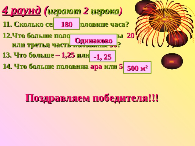 4 раунд ( играют 2 игрока ) 11. Сколько секунд в половине часа? 180 12.Что больше половина половины 20  или третья часть половины 30 ? Одинаково 13. Что больше – 1,25 или - 4,3 ? -1, 25 14. Что больше половина ара или 500 м 2 ? 500 м 2 Поздравляем победителя!!! 