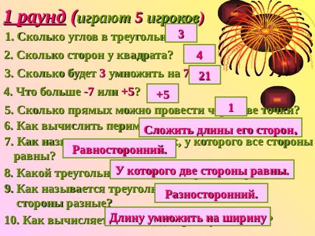 1 раунд ( играют 5 игроков ) 3 1. Сколько углов в треугольнике? 2. Сколько сторон у квадрата? 4 3. Сколько будет 3 умножить на 7 ? 21 4. Что больше -7 или +5 ? +5 1 5. Сколько прямых можно провести через две точки? 6. Как вычислить периметр треугольника? Сложить длины его сторон . 7. Как называется треугольник, у которого все стороны  равны? Равносторонний. У которого две стороны равны. 8. Какой треугольник называется равнобедренным? 9. Как называется треугольник, у которого все  стороны разные? Разносторонний. Длину умножить на ширину 10. Как вычисляется площадь прямоугольника? 