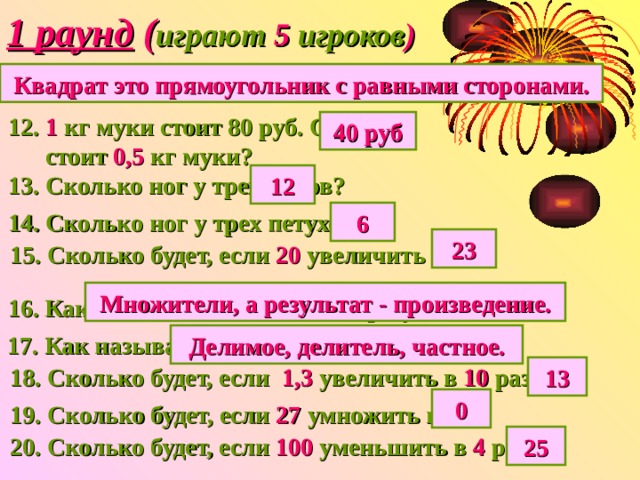 1 раунд ( играют 5 игроков ) 11. Что такое квадрат? Квадрат это прямоугольник с равными сторонами. 12. 1 кг муки стоит 80 руб. Сколько  стоит 0,5 кг муки? 40 руб 13. Сколько ног у трех коров? 12 14. Сколько ног у трех петухов? 6 23 15. Сколько будет, если 20 увеличить на 3 ? Множители, а результат - произведение. 16. Как называются все числа при умножении? 17. Как называются все числа при делении? Делимое, делитель, частное. 18. Сколько будет, если 1,3 увеличить в 10 раз? 13 0 19. Сколько будет, если 27 умножить на 0 ? 20. Сколько будет, если 100 уменьшить в 4 раза? 25 
