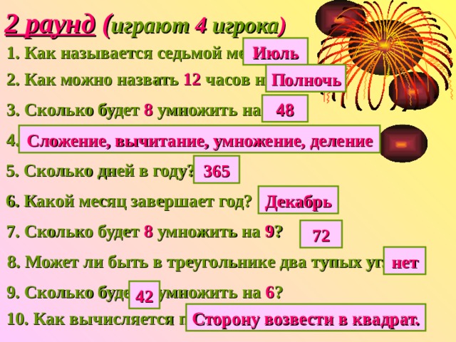 2 раунд ( играют 4 игрока ) 1. Как называется седьмой месяц? Июль 2. Как можно назвать 12 часов ночи? Полночь 3. Сколько будет 8 умножить на 6 ? 48 4.Назовите 4 арифметических действия? Сложение, вычитание, умножение, деление 365 5. Сколько дней в году? 6. Какой месяц завершает год? Декабрь 7. Сколько будет 8 умножить на 9 ? 72 8. Может ли быть в треугольнике два тупых угла? нет 9. Сколько будет 7 умножить на 6 ? 42 10. Как вычисляется площадь квадрата? Сторону возвести в квадрат. 