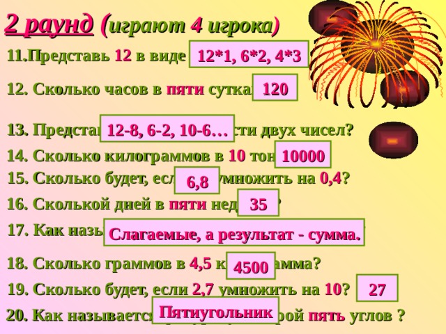 2 раунд ( играют 4 игрока ) 11.Представь 12  в виде произведения? 12*1, 6*2, 4*3 12. Сколько часов в пяти сутках? 120 13. Представь 4 в виде разности двух чисел? 12-8, 6-2, 10-6… 14. Сколько килограммов в 10 тоннах? 10000 15. Сколько будет, если 17 умножить  на 0,4 ? 6,8 16. Сколькой дней в пяти неделях? 35 17. Как называются все числа при сложении? Слагаемые, а результат - сумма. 18. Сколько граммов в 4,5 килограмма? 4500 19. Сколько будет, если 2,7 умножить на 10 ? 27 Пятиугольник 20. Как называется фигура, у которой пять углов ? 