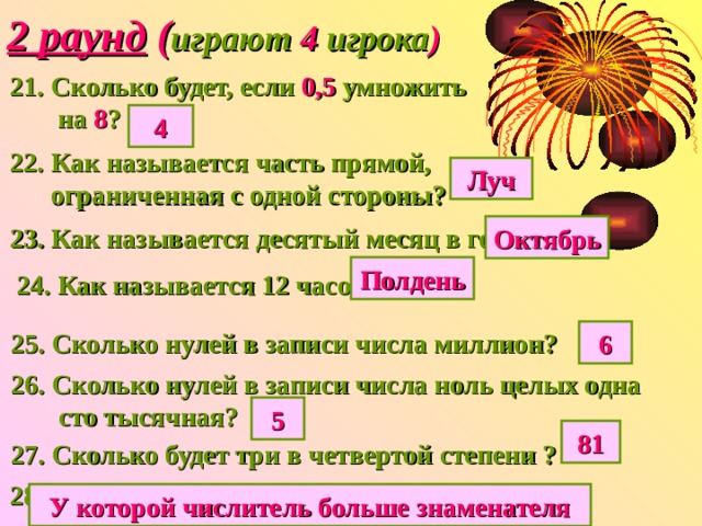 2 раунд ( играют 4 игрока ) 21. Сколько будет, если 0,5 умножить  на 8 ? 4 22. Как называется часть прямой,  ограниченная с одной стороны? Луч 23. Как называется десятый месяц в году? Октябрь Полдень 24. Как называется 12 часов дня? 25. Сколько нулей в записи числа миллион? 6 26. Сколько нулей в записи числа ноль целых одна  сто тысячная? 5 81 27. Сколько будет три в четвертой степени ? 28. Какая дробь называется неправильной? У которой числитель больше знаменателя 