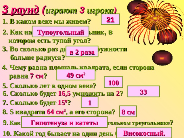 3 раунд ( играют 3 игрока ) 21 1.  В каком веке мы живем? 2. Как называется треугольник , в Тупоугольный  котором есть тупой угол? 3.  Во сколько раз диаметр окружности  больше радиуса? в 2 раза 4.  Чему равна площадь квадрата, если сторона  равна 7 см ? 49 см 2 100 5. Сколько лет в одном веке? 33 6. Сколько будет 16,5 умножить на 2 ? 7. Сколько будет 15 0 ? 1 8. S квадрата 64 см 2 , а его сторона? 8 см 9 . Как называются стороны в прямоугольном треугольнике ? Гипотенуза и катеты Високосный. 10. Какой год бывает на один день больше? 