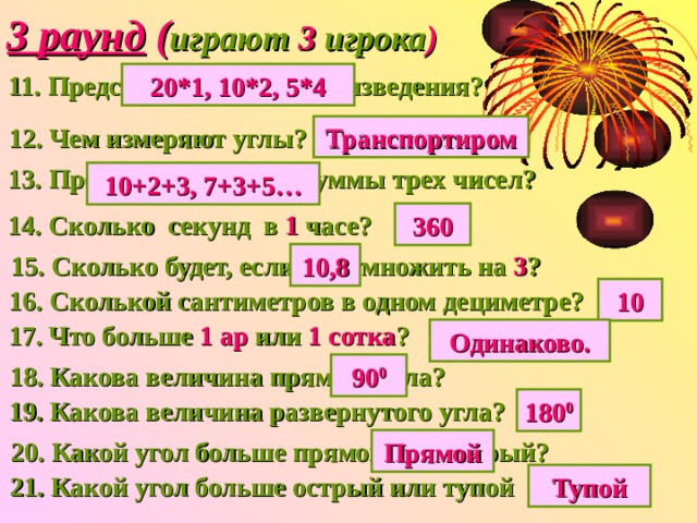 3 раунд ( играют 3 игрока ) 20*1, 10*2, 5*4 11. Представь 20  в виде произведения? 12. Чем измеряют углы? Транспортиром 13. Представь 15 в виде суммы трех чисел? 10+2+3, 7+3+5… 14. Сколько секунд в 1 часе? 360 15. Сколько будет, если 3,6 умножить  на 3 ? 10,8 10 16. Сколькой сантиметров в одном дециметре? 17. Что больше 1 ар или 1 сотка ? Одинаково. 18. Какова величина прямого угла? 90 0 19. Какова величина развернутого угла? 180 0 20. Какой угол больше прямой или острый? Прямой 21. Какой угол больше острый или тупой Тупой 