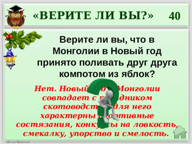 40 «ВЕРИТЕ ЛИ ВЫ?» Верите ли вы, что в Монголии в Новый год принято поливать друг друга компотом из яблок? Нет. Новый год в Монголии совпадает с праздником скотоводства, для него характерны спортивные состязания, конкурсы на ловкость, смекалку, упорство и смелость. 