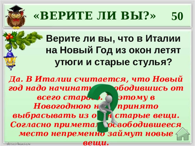 50 «ВЕРИТЕ ЛИ ВЫ?» Верите ли вы, что в Италии на Новый Год из окон летят утюги и старые стулья? Да. В Италии считается, что Новый год надо начинать, освободившись от всего старого. Поэтому в Новогоднюю ночь принято выбрасывать из окон старые вещи. Согласно приметам, освободившееся место непременно займут новые вещи. 