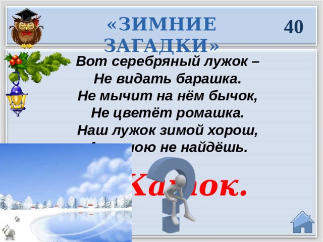 «ЗИМНИЕ ЗАГАДКИ» 40 Вот серебряный лужок – Не видать барашка. Не мычит на нём бычок, Не цветёт ромашка. Наш лужок зимой хорош, А весною не найдёшь.  Каток.   