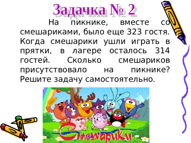  На пикнике, вместе со смешариками, было еще 323 гостя. Когда смешарики ушли играть в прятки, в лагере осталось 314 гостей. Сколько смешариков присутствовало на пикнике? Решите задачу самостоятельно. 