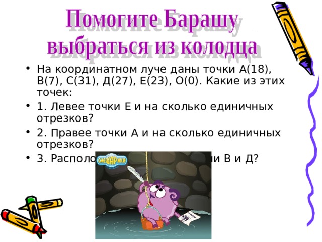 На координатном луче даны точки А(18), В(7), С(31), Д(27), Е(23), О(0). Какие из этих точек: 1. Левее точки Е и на сколько единичных отрезков? 2. Правее точки А и на сколько единичных отрезков? 3. Расположены между точками В и Д? 
