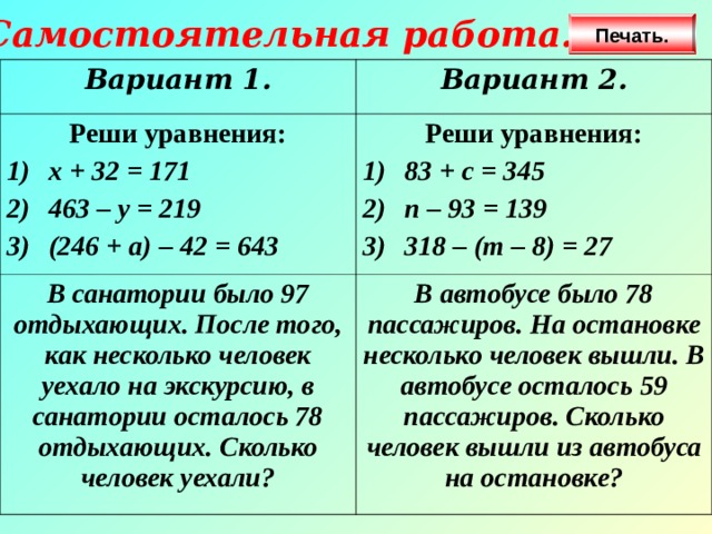 Самостоятельная работа. Печать. Вариант 1. Вариант 2. Реши уравнения: х + 32 = 171 463 – у = 219 (246 + а) – 42 = 643 Реши уравнения: В санатории было 97 отдыхающих. После того, как несколько человек уехало на экскурсию, в санатории осталось 78 отдыхающих. Сколько человек уехали? 83 + с = 345 п – 93 = 139 318 – (т – 8) = 27 В автобусе было 78 пассажиров. На остановке несколько человек вышли. В автобусе осталось 59 пассажиров. Сколько человек вышли из автобуса на остановке? 