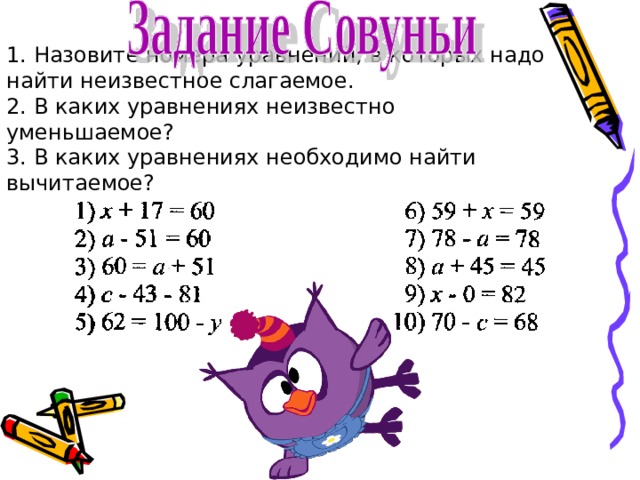 1. Назовите номера уравнений, в которых надо найти неизвестное слагаемое.  2. В каких уравнениях неизвестно уменьшаемое?  3. В каких уравнениях необходимо найти вычитаемое? 