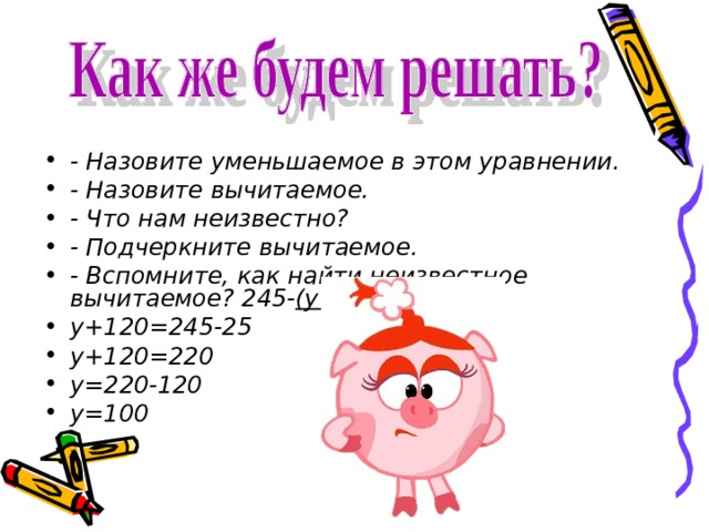 - Назовите уменьшаемое в этом уравнении. - Назовите вычитаемое. - Что нам неизвестно? - Подчеркните вычитаемое. - Вспомните, как найти неизвестное вычитаемое? 245- (у+120 )=25 у+120=245-25 у+120=220 у=220-120 у=100  