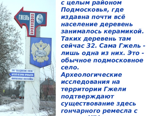 Название Гжель связано с целым районом Подмосковья, где издавна почти всё население деревень занималось керамикой. Таких деревень там сейчас 32. Сама Гжель - лишь одна из них. Это - обычное подмосковное село.  Археологические исследования на территории Гжели подтверждают существование здесь гончарного ремесла с начала XIV века.  