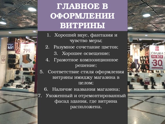 ГЛАВНОЕ В ОФОРМЛЕНИИ ВИТРИНЫ Хороший вкус, фантазия и чувство меры; Разумное сочетание цветов; Хорошее освещение; Грамотное композиционное решение; Соответствие стиля оформления витрины имиджу магазина в целом; Наличие названия магазина; Ухоженный и отремонтированный фасад здания, где витрина расположена. 