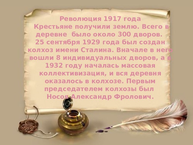 Революция 1917 года  Крестьяне получили землю. Всего в деревне было около 300 дворов.  25 сентября 1929 года был создан колхоз имени Сталина. Вначале в него вошли 8 индивидуальных дворов, а в 1932 году началась массовая коллективизация, и вся деревня оказалось в колхозе. Первым председателем колхозы был  Носов Александр Фролович. 