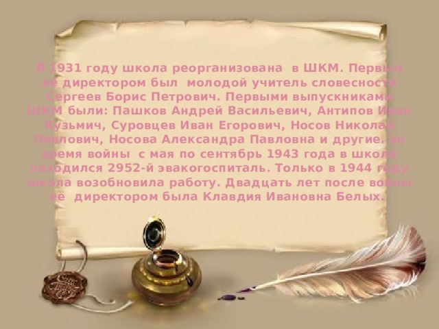    В 1931 году школа реорганизована в ШКМ. Первым её директором был молодой учитель словесности Сергеев Борис Петрович. Первыми выпускниками ШКМ были: Пашков Андрей Васильевич, Антипов Иван Кузьмич, Суровцев Иван Егорович, Носов Николай Павлович, Носова Александра Павловна и другие. во время войны с мая по сентябрь 1943 года в школе находился 2952-й эвакогоспиталь. Только в 1944 году школа возобновила работу. Двадцать лет после войны её директором была Клавдия Ивановна Белых.      
