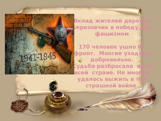 Вклад жителей деревни Березовчик в победу над фашизмом   170 человек ушло на фронт. Многие уходили добровольно.  Судьба разбросала их по всей стране. Не многим удалось выжить в той страшной войне 