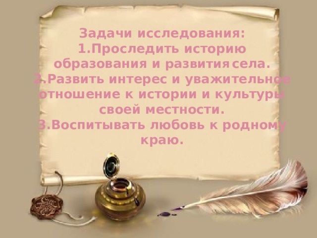 Задачи исследования:  1.Проследить историю образования и развития  села.  2.Развить интерес и уважительное отношение к истории и культуры своей местности.  3.Воспитывать любовь к родному краю.   