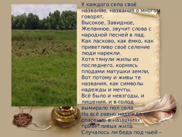 У каждого села своё название, названия о многом говорят,  Высокое, Завидное, Желанное, звучит слова с народной песней в лад.  Как ласково, как ёмко, как приветливо своё селение люди нарекли.  Хотя тянули жилы из последнего, кормясь плодами матушки земли,  Вот потому и живы те названия, как символы надежды и мечты.  Всё было и невзгоды, и лишения, и в голод вымирало пол села.  Но всё равно надежда на спасение в названиях приветливых жила.  Случалось ли беда под чьей – то крышею, друг другу помогали земляки.  И выстояли, выдержали, выжили, всем бедам, всем невзгодам вопреки .         