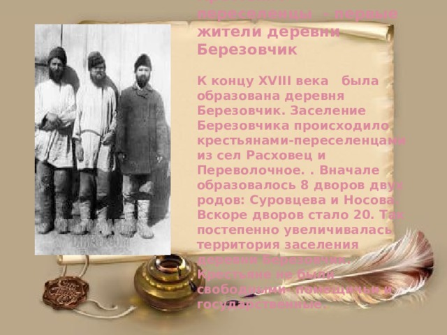 Крестьяне- переселенцы - первые жители деревни Березовчик   К концу XVIII века была образована деревня Березовчик. Заселение Березовчика происходило крестьянами-переселенцами из сел Расховец и Переволочное. . Вначале образовалось 8 дворов двух родов: Суровцева и Носова. Вскоре дворов стало 20. Так постепенно увеличивалась территория заселения деревни Березовчик. Крестьяне не были свободными- помещичьи и государственные. 