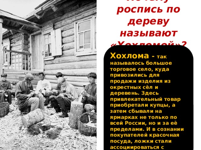 Почему роспись по дереву называют «Хохломой»? Хохлома  - так называлось большое торговое село, куда привозились для продажи изделия из окрестных сёл и деревень. Здесь привлекательный товар приобретали купцы, а затем сбывали на ярмарках не только по всей России, но и за её пределами. И в сознании покупателей красочная посуда, ложки стали ассоциироваться с именем торгового села.  