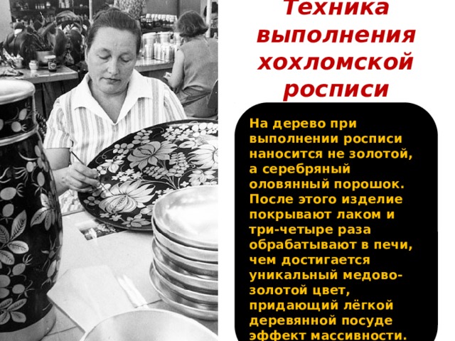 Техника выполнения хохломской росписи На дерево при выполнении росписи наносится не золотой, а серебряный оловянный порошок. После этого изделие покрывают лаком и три-четыре раза обрабатывают в печи, чем достигается уникальный медово-золотой цвет, придающий лёгкой деревянной посуде эффект массивности.  