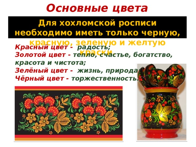 Основные цвета Для хохломской росписи необходимо иметь только черную, красную, зеленую и желтую краски. Красный цвет - радость; Золотой цвет - тепло, счастье, богатство, красота и чистота; Зелёный цвет - жизнь, природа; Чёрный цвет - торжественность. 