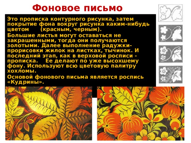 Фоновое письмо Это прописка контурного рисунка, затем покрытие фона вокруг рисунка каким-нибудь цветом (красным, черным). Большие листья могут оставаться не закрашенными, тогда они получаются золотыми. Далее выполнение радужки-прорисовки жилок на листках, тычинок. И последний этап, как в верховой росписи - прописка. Ее делают по уже высохшему фону. Используют всю цветовую палитру хохломы. Основой фонового письма является роспись «Кудрины». 