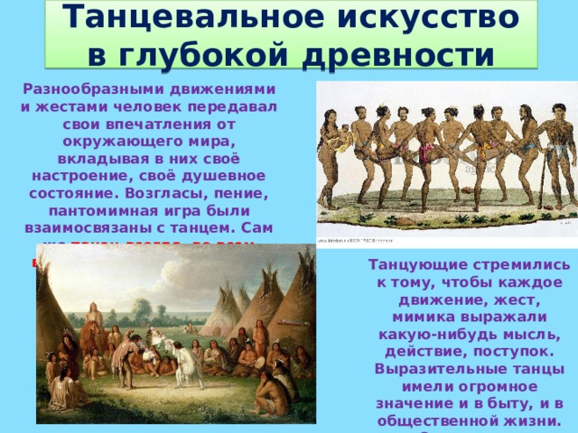 Танцевальное искусство в глубокой древности Разнообразными движениями и жестами человек передавал свои впечатления от окружающего мира, вкладывая в них своё настроение, своё душевное состояние. Возгласы, пение, пантомимная игра были взаимосвязаны с танцем. Сам же танец всегда, во всем времена был тесно связан с жизнью и бытом людей.   Танцующие стремились к тому, чтобы каждое движение, жест, мимика выражали какую-нибудь мысль, действие, поступок. Выразительные танцы имели огромное значение и в быту, и в общественной жизни. Очень часто празднества начинались и сопровождались плясками. 