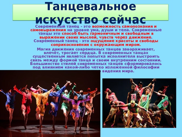 Танцевальное искусство сейчас Современный танец - это возможность самопознания и самовыражения на уровне ума, души и тела. Современные танцы это способ быть гармоничным и свободным в выражении своих мыслей, чувств через движение . Современный танец - это ощущение красоты и свободы соприкосновения с окружающим миром. Магия движения современных танцев завораживает, влечёт, трогает сердца. В современных танцах существенным является попытка исполнителя выстроить связь между формой танца и своим внутренним состоянии. Большинство стилей современных танцев сформировалось под влиянием какой-либо четко изложенной философии или определенного видения мира.    