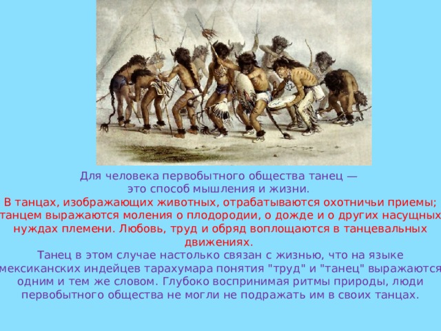 Для человека первобытного общества танец — это способ мышления и жизни. В танцах, изображающих животных, отрабатываются охотничьи приемы; танцем выражаются моления о плодородии, о дожде и о других насущных нуждах племени. Любовь, труд и обряд воплощаются в танцевальных движениях. Танец в этом случае настолько связан с жизнью, что на языке мексиканских индейцев тарахумара понятия 