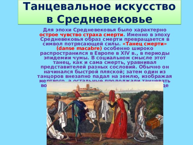 Танцевальное искусство в Средневековье Для эпохи Средневековья было характерно острое чувство страха смерти . Именно в эпоху Средневековья образ смерти превращается в символ потрясающей силы. «Танец смерти» (danse macabre) особенно широко распространился в Европе в XIV в., в периоды эпидемии чумы. В социальном смысле этот танец, как и сама смерть, уравнивал представителей разных сословий. Обычно он начинался быстрой пляской; затем один из танцоров внезапно падал на землю, изображая мертвого, а остальные продолжали танцевать вокруг него, представляя в пародийном виде оплакивание покойника.  