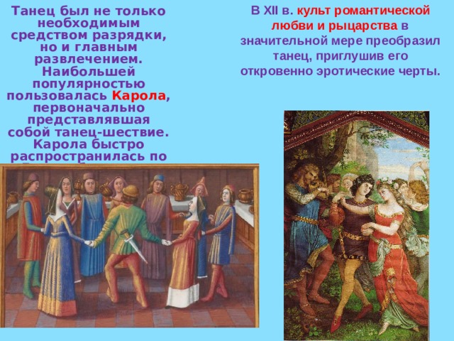 В XII в. культ романтической любви и рыцарства в значительной мере преобразил танец, приглушив его откровенно эротические черты.  Танец был не только необходимым средством разрядки, но и главным развлечением. Наибольшей популярностью пользовалась Карола , первоначально представлявшая собой танец-шествие. Карола быстро распространилась по Европе благодаря странствующим и в конце концов стала обязательным атрибутом всех праздников.  