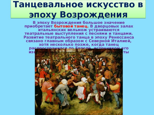 Танцевальное искусство в эпоху Возрождения В эпоху Возрождения большое значение приобретает бытовой танец. В дворцовых залах итальянских вельмож устраиваются театральные выступления с песнями и танцами. Развитие театрального танца в эпоху Ренессанса связано главным образом с Северной Италией, хотя несколько позже, когда танец распространился по Европе, источником его изысканной стилизации и барочной красоты стали французские дворы.  