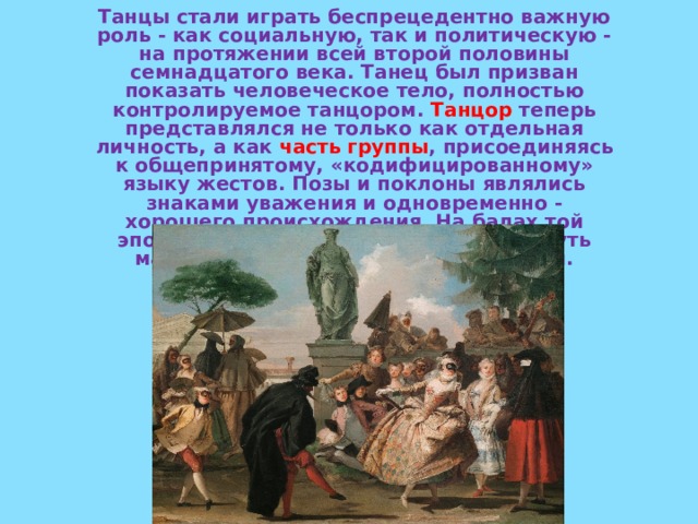 Танцы стали играть беспрецедентно важную роль - как социальную, так и политическую - на протяжении всей второй половины семнадцатого века. Танец был призван показать человеческое тело, полностью контролируемое танцором. Танцор теперь представлялся не только как отдельная личность, а как часть группы , присоединяясь к общепринятому, «кодифицированному» языку жестов. Позы и поклоны являлись знаками уважения и одновременно - хорошего происхождения. На балах той эпохи стремились прежде всего блеснуть манерами, хорошим вкусом и связями.  