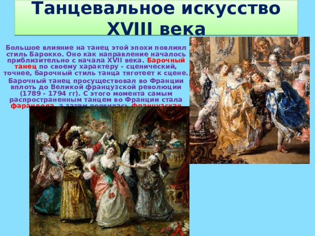 Танцевальное искусство XVIII века Большое влияние на танец этой эпохи повлиял стиль Барокко. Оно как направление началось приблизительно с начала XVII века. Барочный танец по своему характеру - сценический, точнее, барочный стиль танца тяготеет к сцене. Барочный танец просуществовал во Франции вплоть до Великой французской революции (1789 - 1794 гг). С этого момента самым распространенным танцем во Франции стала фарандола , а затем появилась французская кадриль .  