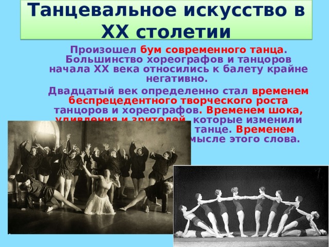 Танцевальное искусство в XX столетии Произошел бум современного танца . Большинство хореографов и танцоров начала XX века относились к балету крайне негативно. Двадцатый век определенно стал временем беспрецедентного творческого роста танцоров и хореографов . Временем шока, удивления и зрителей, которые изменили свое представление о танце. Временем революции в полном смысле этого слова.  