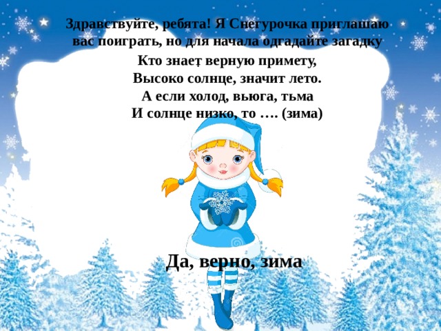 Здравствуйте, ребята! Я Снегурочка приглашаю вас поиграть, но для начала одгадайте загадку    Кто знает верную примету,  Высоко солнце, значит лето.  А если холод, вьюга, тьма  И солнце низко, то …. (зима) .   Да, верно, зима 