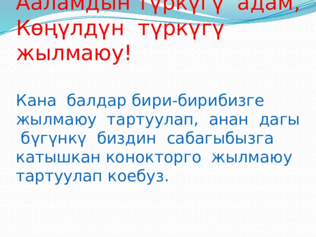 Жашоонун түркүгү күн,  Ааламдын түркүгү адам,  Көңүлдүн түркүгү жылмаюу!   Кана балдар бири-бирибизге жылмаюу тартуулап, анан дагы бүгүнкү биздин сабагыбызга катышкан конокторго жылмаюу тартуулап коебуз.   