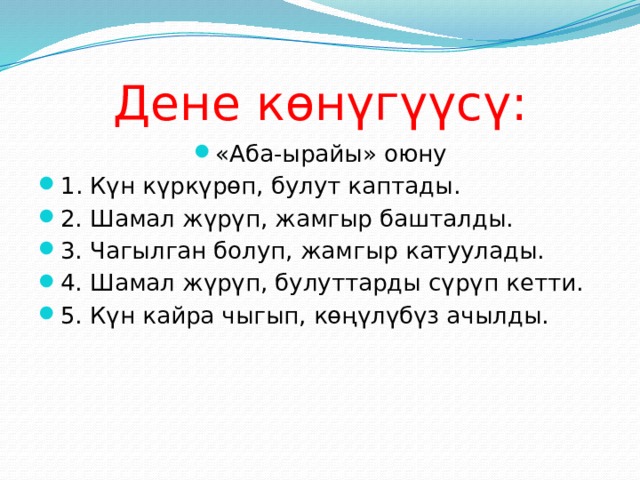 Дене көнүгүүсү : «Аба-ырайы» оюну 1 . Күн күркүрөп, булут каптады. 2. Шамал жүрүп, жамгыр башталды. 3. Чагылган болуп, жамгыр катуулады. 4. Шамал жүрүп, булуттарды сүрүп кетти. 5. Күн кайра чыгып, көңүлүбүз ачылды. 