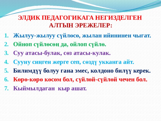 ЭЛДИК ПЕДАГОГИКАГА НЕГИЗДЕЛГЕН  АЛТЫН ЭРЕЖЕЛЕР:  Жылуу-жылуу сүйлөсө, жылан ийининен чыгат. Ойноп сүйлөсөң да, ойлоп сүйлө. Суу атасы-булак, сөз атасы-кулак. Сууну сиңген жерге сеп, сөздү укканга айт. Билимдүү болуу гана эмес, колдоно билүү керек. Көрө-көрө көсөм бол, сүйлөй-сүйлөй чечен бол. Кыймылдаган кыр ашат.      