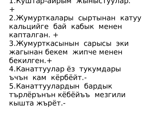  Бекемдёёлёр  1.Куштар-айрым жыныстуулар. +  2.Жумурткалары сыртынан катуу кальцийге бай кабык менен капталган. +  3.Жумурткасынын сарысы эки жагынан бекем жипче менен бекилген. +  4.Канаттуулар ёз тукумдары ъчън кам кёрбёйт.-  5.Канаттуулардын бардык търлёрънън кёбёйъъ мезгили кышта жърёт.- 