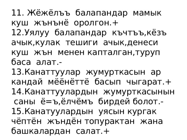 11. Жёжёлъъ балапандар мамык куш жънънё оролгон. +  12.Уялуу балапандар къчтъъ,кёзъ ачык,кулак тешиги ачык,денеси куш жън менен капталган,туруп баса алат.-  13.Канаттуулар жумурткасын ар кандай мёёнёттё басып чыгарат. +  14. Канаттуулардын жумурткасынын саны ё=ъ,ёлчёмъ бирдей болот.-  15. Канатуулардын уясын кургак чёптён жъндён топурактан жана башкалардан салат. + 